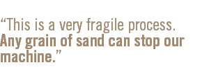 This is a very fragile process. Any grain of sand can stop our machine.