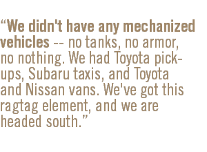 We didn't have any mechanized vehicles -- no tanks, no armor, no nothing. We had Toyota pick-ups, Subaru taxis, and Toyota and Nissan vans. We've got this ragtag element, and we are headed south.