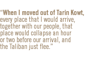 When I moved out of Tarin Kowt, every place that I would arrive, together with our people, that place would collapse an hour or two before our arrival, and the Taliban just flee.