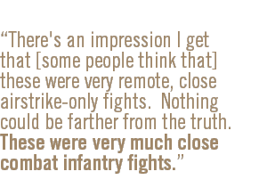 There's an impression I get that [some people think that] these were very remote, close airstrike-only fights.  Nothing could be farther from the truth.  These were very much close combat infantry fights.