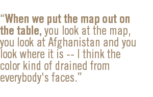 When we put the map out on the table, you look at the map, you look at Afghanistan and you look where it is -- I think the color kind of drained from everybody's faces.