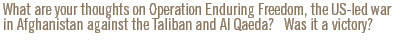 What are your thoughts on Operation Enduring Freedom, the US-led war in Afghanistan against the Taliban and Al Qaeda?   Was it a victory?
