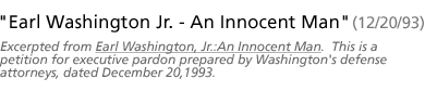 Earl Washington, Jr.:An Innocent Man (12/20/93) Excerpted from  Earl Washington, Jr.:An Innocent Man.  This is a petition for executive pardon prepared by Washington's defense attorneys, dated December 20, 1993.