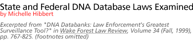 State and Federal DNA Database Laws Examined by Michelle Hibbert  Excerpted from DNA Databanks: Law Enforcement's Greatest Surveillance Tool? in Wake Forest Law Review, Volume 34 (Fall, 1999), pp. 767-825. (footnotes omitted)]