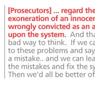 [Prosecutors] ... regard the exoneration of an innocent person wrongly convicted as an attack upon the system.  And that's a very bad way to think.  If we can face up to these problems and say, 'Here's a mistake.. and we can learn from the mistakes and fix the system.'  Then we'd all be better off. 