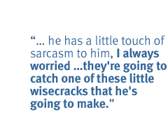 ... he has a little touch of sarcasm to him, I always worried they're going to catch one of these little wisecracks that he's going to make.