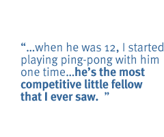  when he was 12, I started playing ping-pong with him one time.he's the most competitive little fellow that I ever saw.  