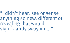 I didn't hear, see or sense anything so new, different or revealing that would significantly sway me...