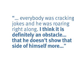 ... everybody was cracking jokes and he was roaring right along. I think it is definitely an obstacle...that he doesn't show that side of himself more...