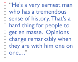 He's a very earnest man who has a tremendous sense of history. That's a hard thing for people to get en masse.  Opinions change remarkably when they are with him one on one... .