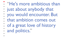 He's more ambitious than just about anybody that you would encounter. But that ambition comes out of a great love of history and politics.