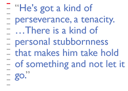 He's got a kind of perseverance, a tenacity.  There is a kind of personal stubbornness  that makes him take hold of something and not let it go.