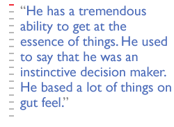 He has a tremendous ability to get at the essence of things. He used to say that he was an instinctive decision maker.  He based a lot of things on gut feel.