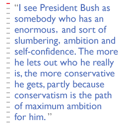 I see President Bush as somebody who has an enormous -- and sort of slumbering -- ambition and self-confidence. The more he lets out who he really is, the more conservative he gets, partly because conservatism is the path of maximum ambition for him. 