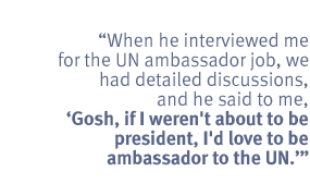 When he interviewed me for the UN ambassador job, we had detailed
discussions, and he said to me, 'Gosh, if I weren't about to be president,
I'd love to be ambassador to the UN.