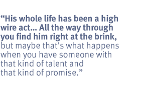 His whole life has been a high wire act. ... .  All the way through you find
him right at the brink, but maybe that's what happens when you have someone
with that kind of talent and that kind of promise.