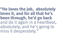 He loves the job,  absolutely loves it, and for all that he's been through,
he'd go back and do it again in a heartbeat, absolutely, and he's going to miss
it desperately.