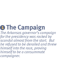 CHAPTER 1: The Campaign The Arkansas governors campaign for the presidency was rocked by scandal almost from the start.  But he refused to be derailed and threw himself into the race, proving himself to be a consummate campaigner.