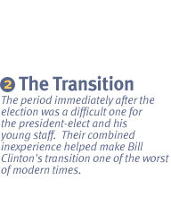 CHAPTER 2: THE TRANSITION The period immediately after the election was a difficult one for the president-elect and his young staff.  Their combined inexperience helped make Bill Clinton's transition one of the worst of modern times.