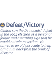 CHAPTER IV: 1995-1996 FROM DEFEAT TO VICTORY Clinton saw the Democrats' defeat in the 1994 election as a personal failure and a warning sign that he would not win reelection.  He turned to an old associate to help bring him back from the brink of disaster.