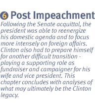 CHAPTER VI:  1999-2000 THE POST-IMPEACHMENT PRESIDENCY: Following the Senate acquittal, the president was able to reenergize his domestic agenda and to focus more intensely on foreign affairs.  Clinton also had to prepare himself for another difficult transition.  Instead of being the man in the spotlight, Clinton would now have a supporting role as fundraiser and campaigner for his wife and his vice president. This chapter concludes with analyses of what may ultimately be the Clinton legacy.