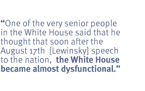 One of the very senior people in the White House said that he thought that soon
after the August 17th  [Lewinsky] speech to the nation,  the White House became
almost dysfunctional.