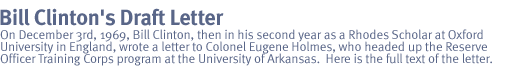 bill clinton's draft letter:  On December 3rd, 1969, Bill Clinton, then in his second year as a Rhodes Scholar at Oxford University in England, wrote a letter to Colonel Eugene Holmes, who headed up the Reserve Officer Training Corps program at the University of Arkansas.  Here is the full text of the letter.
