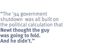  The '94 government shutdown  was all built on the political calculation that
Newt thought the guy was going to fold. And he didn't