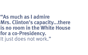 As much as I admire Mrs. Clinton's capacity ,,,there is no room in the White
House for a co-Presidency. It just does not work.