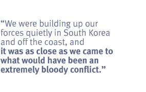 We were building up our forces quietly in South Korea and off the coast, and it
was as close as we came to what would have been an extremely bloody conflict.