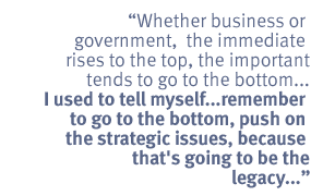 Whether business or  government, the immediate rises to the top, the important
tends to go to the bottom...I used to tell myself ...  remember to go to the
bottom, push  on the strategic issues, because that's going to be the
legacy...