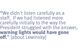 We didn't listen carefully as a staff.  If we had ... to the way the president
struggled with the answer, warning lights would have went off. [about
Lewinsky]