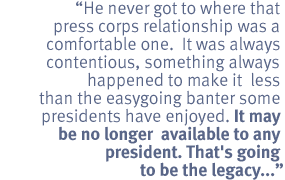 He never got to where that press corps relationship was a comfortable one.  It
was always contentious, something always happened to make it less than the
easygoing banter some presidents have enjoyed. It may be no longer available to
any president.