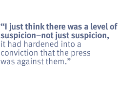 I just think there was a level of suspicion -- not just suspicion, it had
hardened into a conviction that the press was against them.