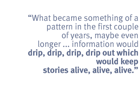 What became something of a pattern in the first couple of years, maybe even
longer ... information would  drip, drip, drip, drip out which would keep
stories alive, alive, alive.