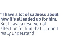 I have a lot of sadness about how it's all ended up for him.  But I have a
reservoir of affection for him that I, I don't really understand.