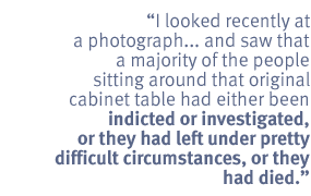 I looked recently at a photograph...and saw that a majority of the people
sitting around that original cabinet table had either been indicted or
investigated, or they had left under pretty difficult circumstances, or they
had died.