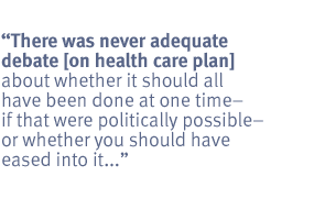 There was never adequate debate [on health care plan] about whether it should
all have been done at one time -- if that were politically possible -- or
whether you should have eased into it...<