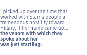 I picked up over the time that I worked with Starr's people a tremendous
hostility toward Hillary. If her name came up ... the venom with which they
spoke about her was just startling.