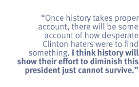 Once history takes proper account, there will be some account of how desperate
Clinton haters were to find something. I think history will show their effort
to diminish this president just cannot survive.