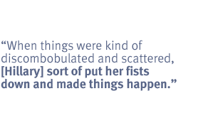 When things were kind of discombobulated and scattered, [Hillary] sort of
put her fists down and made things happen.