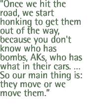 Once we hit the road, we start honking to get them out of the way, because you don't know who has bombs, AKs, who has what in their cars.  So our main thing is: they move or we move them.