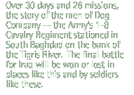 Over 30 days and 26 missions, the story of the men of Dog Company -- the Army's 1-8 Calvary Regiment stationed in South Baghdad on the bank of the Tigris River.  The final battle for Iraq will be won or lost in places like this and by soldiers like these.