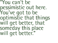 You can't be pessimistic out here. You've got to be optimistic that things will get better, that someday this place will get better.