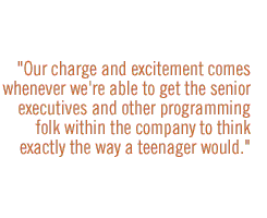 Our charge and excitement comes whenever we're able to get the senior executives and other programming folk within the company to think exactly the way a teenager would