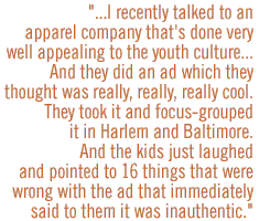 I recently talked to an apparel company that's done very well appealing to the youth cultureÉ.And they did an ad which they thought was really, really, really cool.  They took it and focus-grouped it in Harlem and Baltimore.  And the kids just laughed and