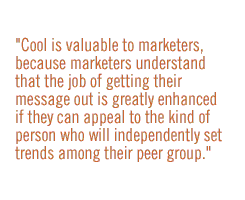 Cool is valuable to marketers, because marketers understand that the job of getting their message out is greatly enhanced if they can appeal to the kind of person who will independently set trends among their peer group.