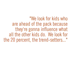 We look for kids who are ahead of the pack because they're gonna influence what all the other kids do.  We look for the 20 percent,the trend-setters