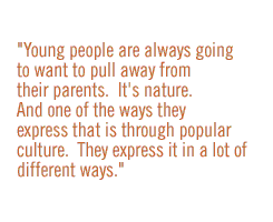 Young people are always going to want to pull away from their parents.  It's nature.  And one of the ways they express that is through popular culture.  They express it in a lot of different ways.