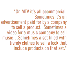 On MTV itÕs all a commercial.Sometimes itÕs an advertisement paid for by a company to sell a product.  Sometimes a video for a music company to sell musicÉSometimes a set filled with trendy clothes to sell a look that include products on that set.